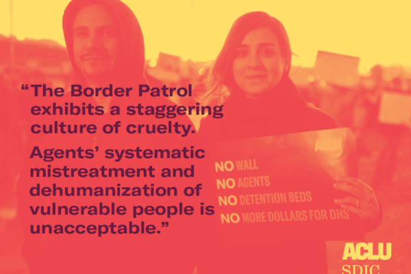 A stylized image of two people at a protest holding a sign. An overlay of text reads: The Border Patrol exhibits a staggering culture of cruelty. Agents’ systematic mistreatment and dehumanization of vulnerable people is unacceptable". ACLU-SDIC