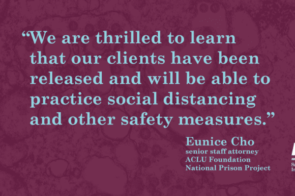 Text over lay on a dark magnified COVID strain. Text: We are thrilled to learn that our clients have been released and will be able to practice social distancing and other safety measures." Eunice Cho, Senior Staff Attorney, ACLU Foundation, National Pris