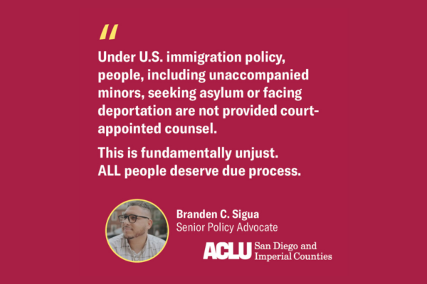 Pink background with white text reads quote from Branden C. Sigua, Senior Policy Advocate: "Under U.S. immigration policy people, including unaccompanied minors, seeking asylum or facing deportation are not provided court-appointed counsel. This is fundamentally unjust. ALL people deserve due process." ACLU of San Diego and Imperial Counties logo.
