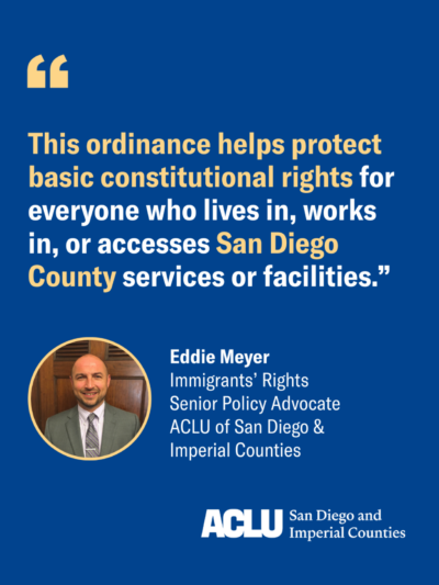 Eddie Meyer quote graphic with blue background and white and yellow text that reads: "This ordinance helps protect basic constitutional rights for everyone who lives in, works in, or accesses San Diego County services or facilities."