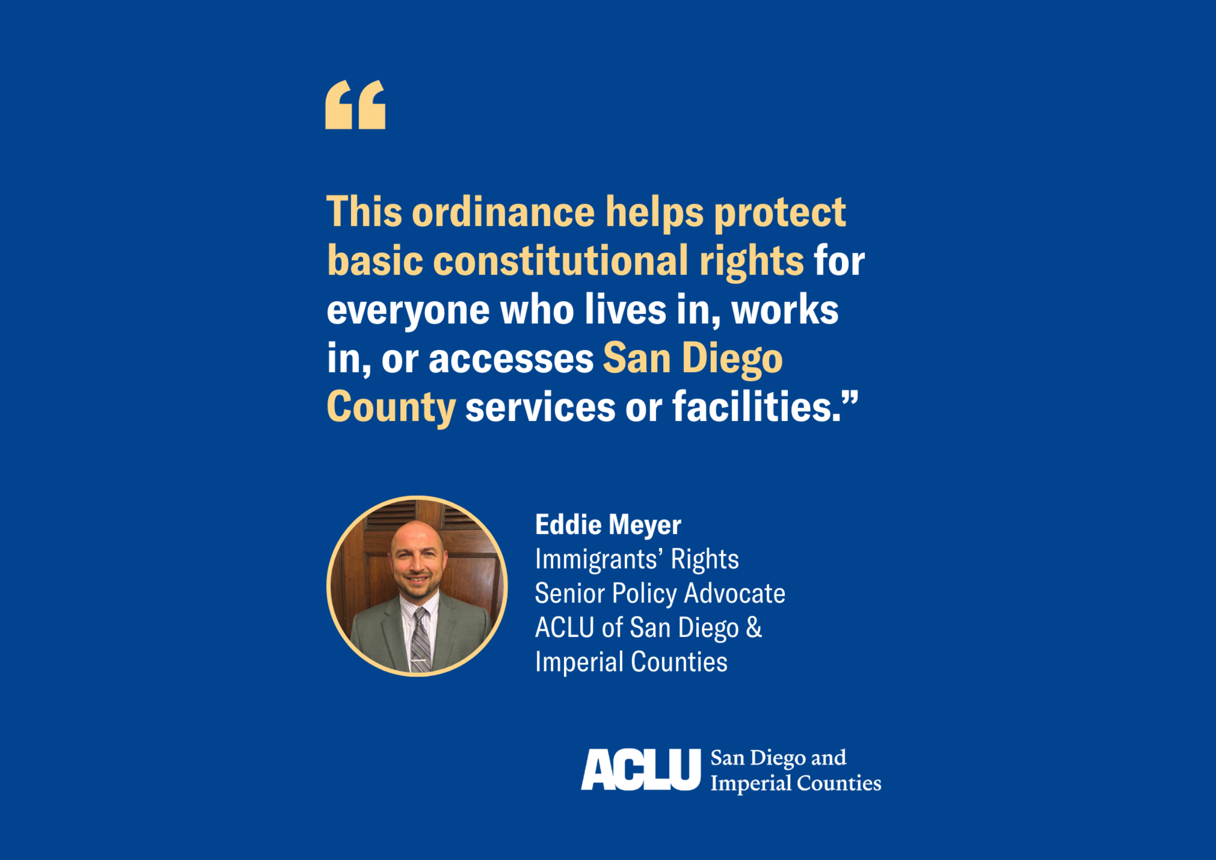 Eddie Meyer quote graphic with blue background and white and yellow text that reads: "This ordinance helps protect basic constitutional rights for everyone who lives in, works in, or accesses San Diego County services or facilities."
