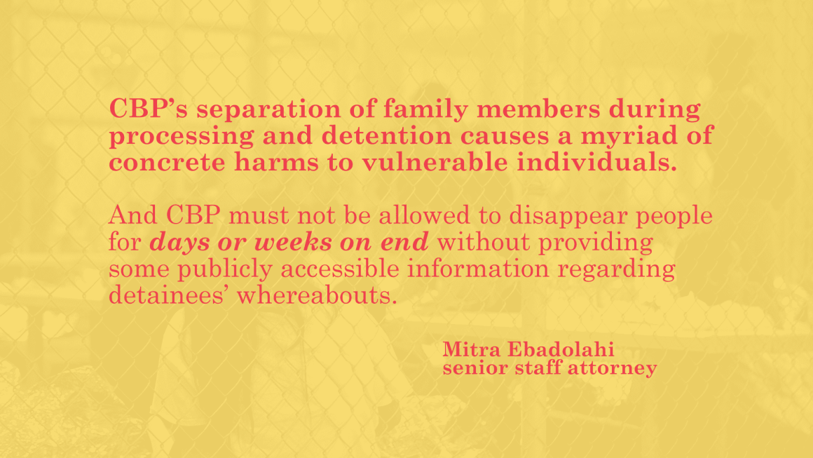 CBP's separation of family members during processing and detention causes a myriad of concrete harms to vulnerable individuals. And CBP must not be allowed to disappear people for days or weeks on end without providing some publicly accesible information 
