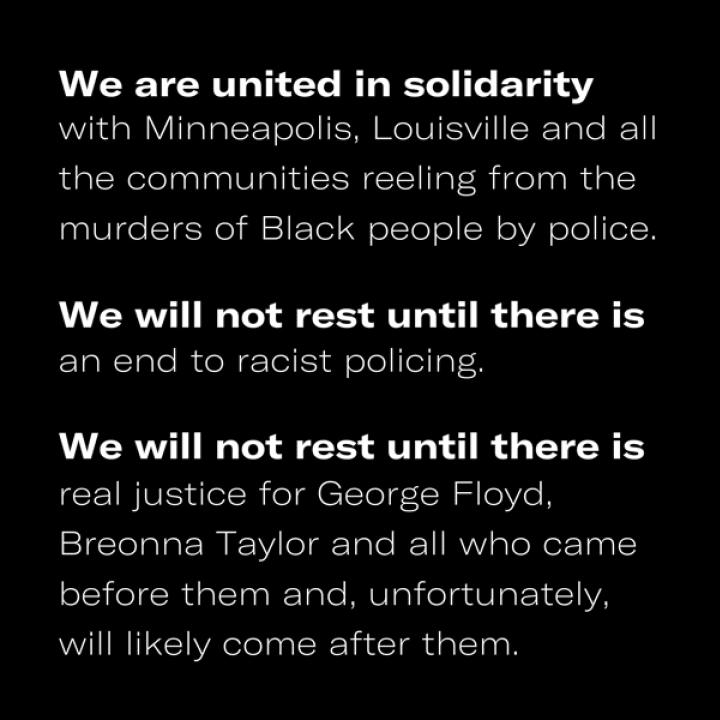 Solidarity_Statement_web White text on a black background that reads: We are united in solidarity with Minneapolice, Louisville and all the communities reeling from the murders of Black people by police. We will not rest until there is an end to racist policing. We must not rest.